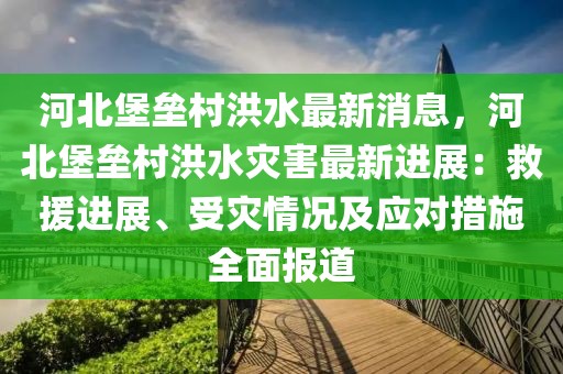 河北堡壘村洪水最新消息，河北堡壘村洪水災(zāi)害最新進(jìn)展：救援進(jìn)展、受災(zāi)情況及應(yīng)對(duì)措施全面報(bào)道