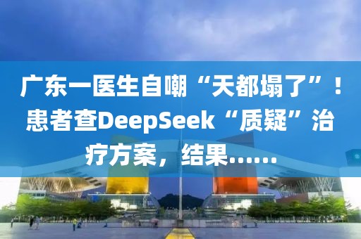 廣東一醫(yī)生自嘲“天都塌了”！患者查DeepSeek“質(zhì)疑”治療方案，結(jié)果……
