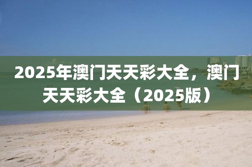 2025年澳門天天彩大全，澳門天天彩大全（2025版）