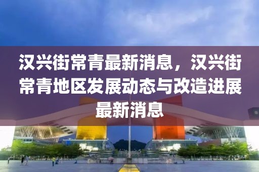 漢興街常青最新消息，漢興街常青地區(qū)發(fā)展動(dòng)態(tài)與改造進(jìn)展最新消息