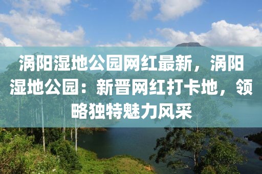 渦陽濕地公園網(wǎng)紅最新，渦陽濕地公園：新晉網(wǎng)紅打卡地，領(lǐng)略獨特魅力風(fēng)采