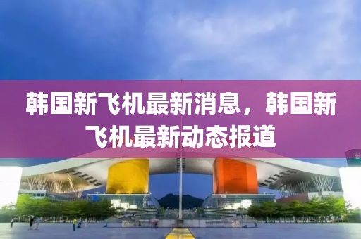 韓國(guó)新飛機(jī)最新消息，韓國(guó)新飛機(jī)最新動(dòng)態(tài)報(bào)道