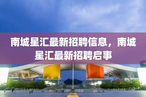 南城星匯最新招聘信息，南城星匯最新招聘啟事