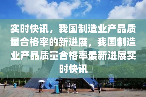 實(shí)時(shí)快訊，我國(guó)制造業(yè)產(chǎn)品質(zhì)量合格率的新進(jìn)展，我國(guó)制造業(yè)產(chǎn)品質(zhì)量合格率最新進(jìn)展實(shí)時(shí)快訊