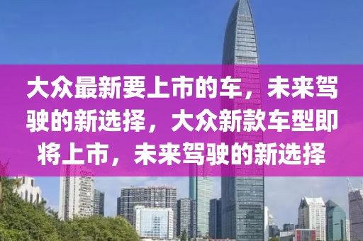 大眾最新要上市的車，未來駕駛的新選擇，大眾新款車型即將上市，未來駕駛的新選擇