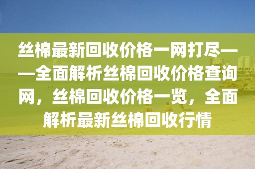 絲棉最新回收價格一網(wǎng)打盡——全面解析絲棉回收價格查詢網(wǎng)，絲棉回收價格一覽，全面解析最新絲棉回收行情