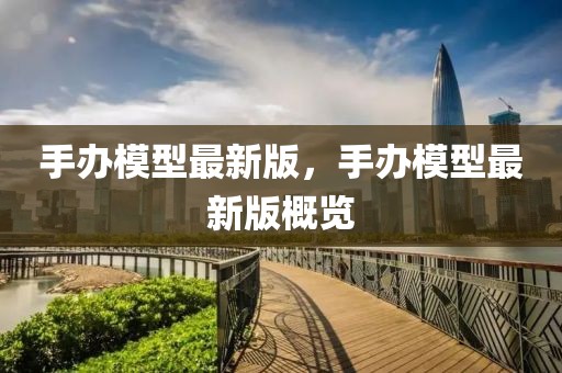 手辦模型最新版，手辦模型最新版概覽