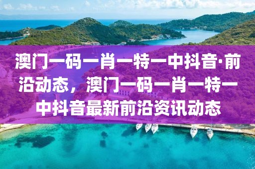 澳門一碼一肖一特一中抖音·前沿動(dòng)態(tài)，澳門一碼一肖一特一中抖音最新前沿資訊動(dòng)態(tài)