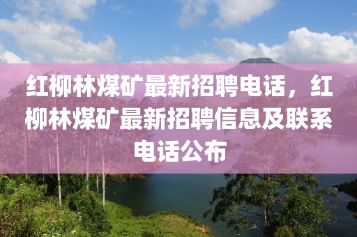 紅柳林煤礦最新招聘電話，紅柳林煤礦最新招聘信息及聯(lián)系電話公布