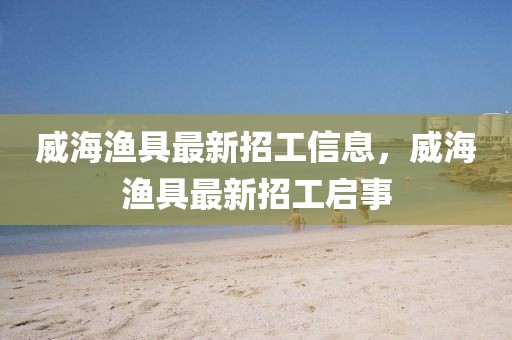 威海漁具最新招工信息，威海漁具最新招工啟事