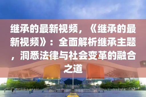 繼承的最新視頻，《繼承的最新視頻》：全面解析繼承主題，洞悉法律與社會(huì)變革的融合之道