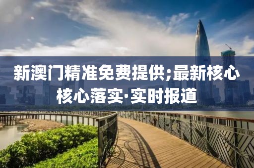 新澳門精準免費提供;最新核心核心落實·實時報道