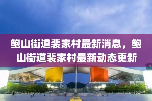 鮑山街道裴家村最新消息，鮑山街道裴家村最新動(dòng)態(tài)更新