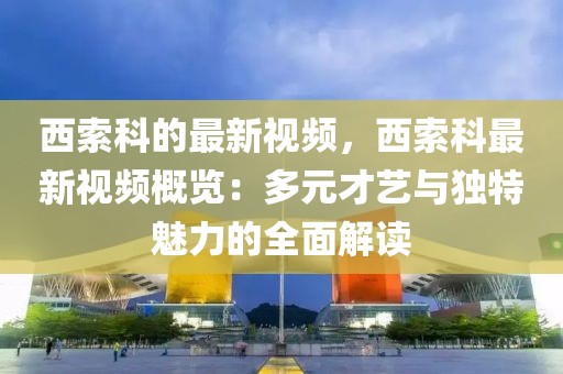 西索科的最新視頻，西索科最新視頻概覽：多元才藝與獨(dú)特魅力的全面解讀