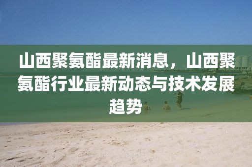 山西聚氨酯最新消息，山西聚氨酯行業(yè)最新動態(tài)與技術(shù)發(fā)展趨勢