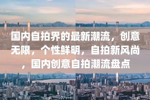 國(guó)內(nèi)自拍界的最新潮流，創(chuàng)意無限，個(gè)性鮮明，自拍新風(fēng)尚，國(guó)內(nèi)創(chuàng)意自拍潮流盤點(diǎn)