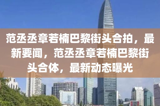 范丞丞章若楠巴黎街頭合拍，最新要聞，范丞丞章若楠巴黎街頭合體，最新動(dòng)態(tài)曝光