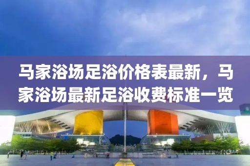 馬家浴場(chǎng)足浴價(jià)格表最新，馬家浴場(chǎng)最新足浴收費(fèi)標(biāo)準(zhǔn)一覽