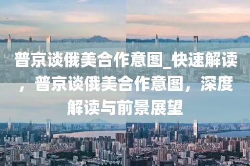 普京談俄美合作意圖_快速解讀，普京談俄美合作意圖，深度解讀與前景展望