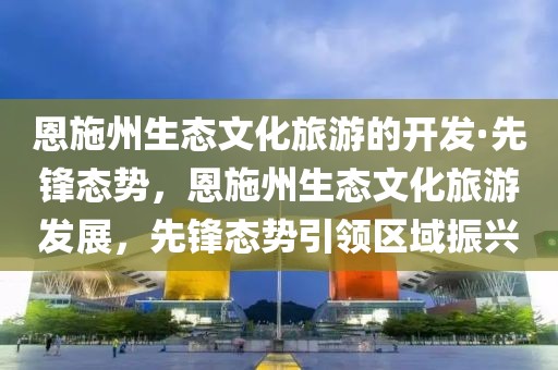 恩施州生態(tài)文化旅游的開發(fā)·先鋒態(tài)勢，恩施州生態(tài)文化旅游發(fā)展，先鋒態(tài)勢引領(lǐng)區(qū)域振興