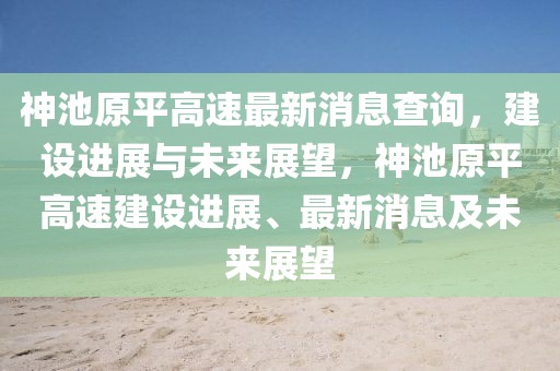 神池原平高速最新消息查詢，建設(shè)進展與未來展望，神池原平高速建設(shè)進展、最新消息及未來展望
