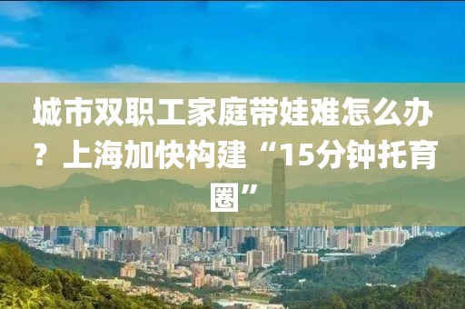 城市雙職工家庭帶娃難怎么辦？上海加快構(gòu)建“15分鐘托育圈”