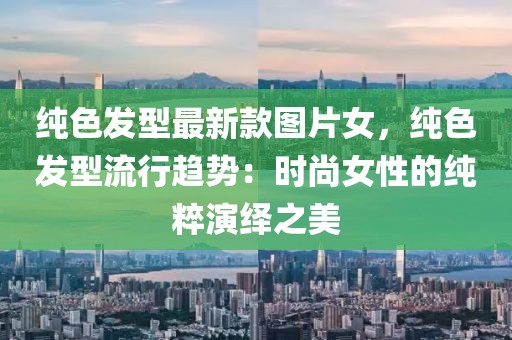 純色發(fā)型最新款圖片女，純色發(fā)型流行趨勢(shì)：時(shí)尚女性的純粹演繹之美