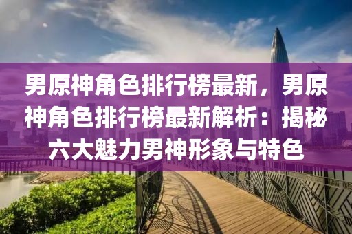 男原神角色排行榜最新，男原神角色排行榜最新解析：揭秘六大魅力男神形象與特色