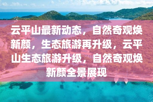 云平山最新動態(tài)，自然奇觀煥新顏，生態(tài)旅游再升級，云平山生態(tài)旅游升級，自然奇觀煥新顏全景展現(xiàn)