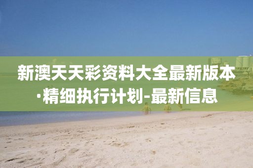 新澳天天彩資料大全最新版本·精細(xì)執(zhí)行計劃-最新信息