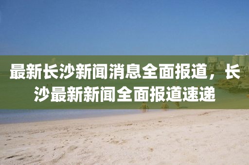 最新長沙新聞消息全面報(bào)道，長沙最新新聞全面報(bào)道速遞