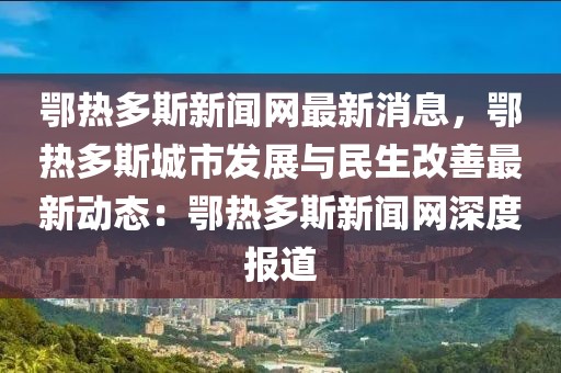 鄂熱多斯新聞網最新消息，鄂熱多斯城市發(fā)展與民生改善最新動態(tài)：鄂熱多斯新聞網深度報道
