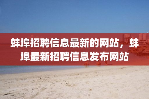 蚌埠招聘信息最新的網(wǎng)站，蚌埠最新招聘信息發(fā)布網(wǎng)站