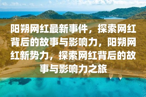 陽(yáng)朔網(wǎng)紅最新事件，探索網(wǎng)紅背后的故事與影響力，陽(yáng)朔網(wǎng)紅新勢(shì)力，探索網(wǎng)紅背后的故事與影響力之旅