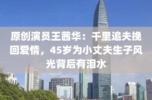 原創(chuàng)演員王茜華：千里追夫挽回愛情，45歲為小丈夫生子風(fēng)光背后有淚水
