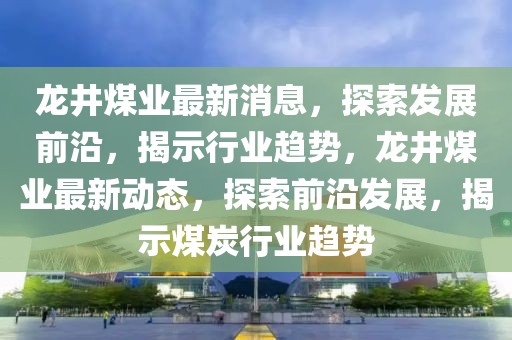 龍井煤業(yè)最新消息，探索發(fā)展前沿，揭示行業(yè)趨勢，龍井煤業(yè)最新動態(tài)，探索前沿發(fā)展，揭示煤炭行業(yè)趨勢