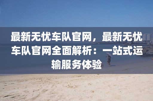 最新無憂車隊官網(wǎng)，最新無憂車隊官網(wǎng)全面解析：一站式運輸服務(wù)體驗