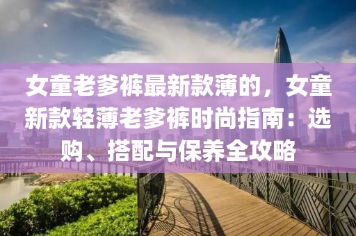 女童老爹褲最新款薄的，女童新款輕薄老爹褲時(shí)尚指南：選購、搭配與保養(yǎng)全攻略