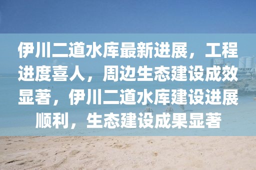 伊川二道水庫(kù)最新進(jìn)展，工程進(jìn)度喜人，周邊生態(tài)建設(shè)成效顯著，伊川二道水庫(kù)建設(shè)進(jìn)展順利，生態(tài)建設(shè)成果顯著