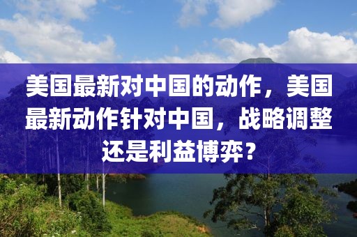 美國(guó)最新對(duì)中國(guó)的動(dòng)作，美國(guó)最新動(dòng)作針對(duì)中國(guó)，戰(zhàn)略調(diào)整還是利益博弈？