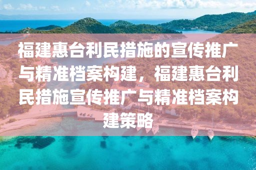 福建惠臺(tái)利民措施的宣傳推廣與精準(zhǔn)檔案構(gòu)建，福建惠臺(tái)利民措施宣傳推廣與精準(zhǔn)檔案構(gòu)建策略
