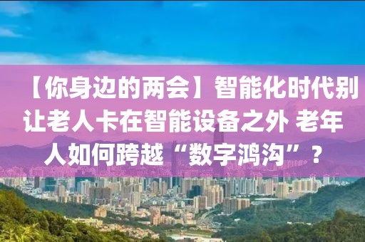 【你身邊的兩會】智能化時代別讓老人卡在智能設備之外 老年人如何跨越“數字鴻溝”？