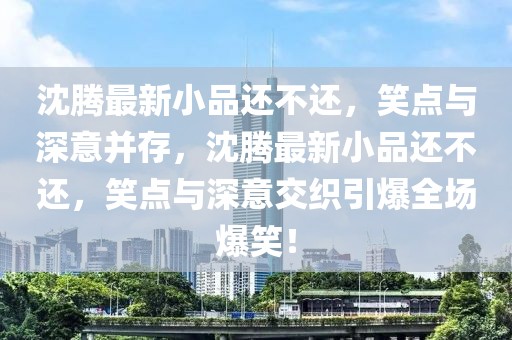 沈騰最新小品還不還，笑點與深意并存，沈騰最新小品還不還，笑點與深意交織引爆全場爆笑！