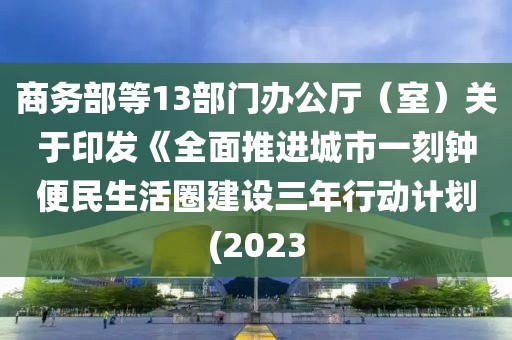商務(wù)部等13部門(mén)辦公廳（室）關(guān)于印發(fā)《全面推進(jìn)城市一刻鐘便民生活圈建設(shè)三年行動(dòng)計(jì)劃(2023