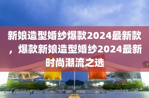 新娘造型婚紗爆款2024最新款，爆款新娘造型婚紗2024最新時(shí)尚潮流之選