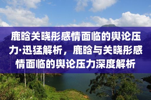 鹿晗關(guān)曉彤感情面臨的輿論壓力·迅猛解析，鹿晗與關(guān)曉彤感情面臨的輿論壓力深度解析