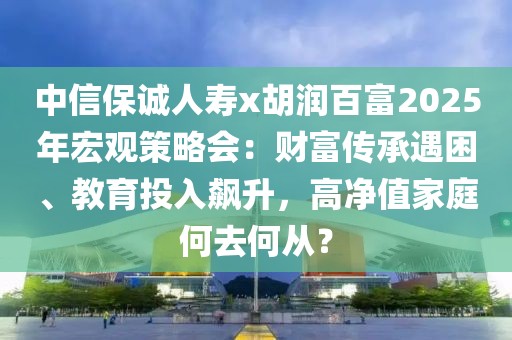 中信保誠人壽x胡潤百富2025年宏觀策略會：財富傳承遇困、教育投入飆升，高凈值家庭何去何從？