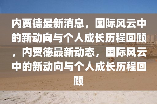 內(nèi)賈德最新消息，國(guó)際風(fēng)云中的新動(dòng)向與個(gè)人成長(zhǎng)歷程回顧，內(nèi)賈德最新動(dòng)態(tài)，國(guó)際風(fēng)云中的新動(dòng)向與個(gè)人成長(zhǎng)歷程回顧