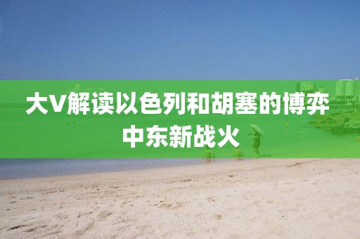 大V解讀以色列和胡塞的博弈 中東新戰(zhàn)火