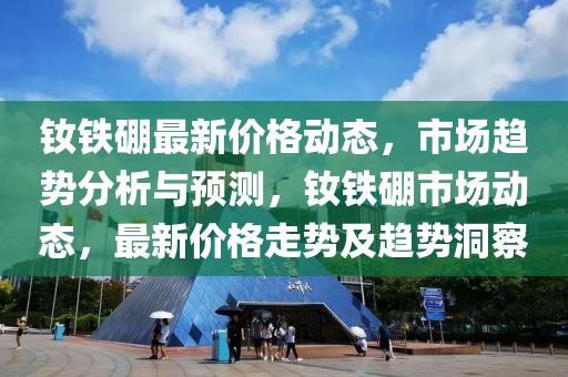 釹鐵硼最新價(jià)格動(dòng)態(tài)，市場(chǎng)趨勢(shì)分析與預(yù)測(cè)，釹鐵硼市場(chǎng)動(dòng)態(tài)，最新價(jià)格走勢(shì)及趨勢(shì)洞察